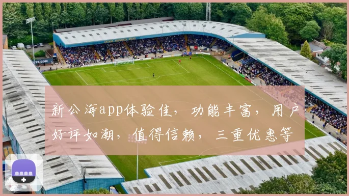 新公海app体验佳，功能丰富，用户好评如潮，值得信赖，三重优惠等你来