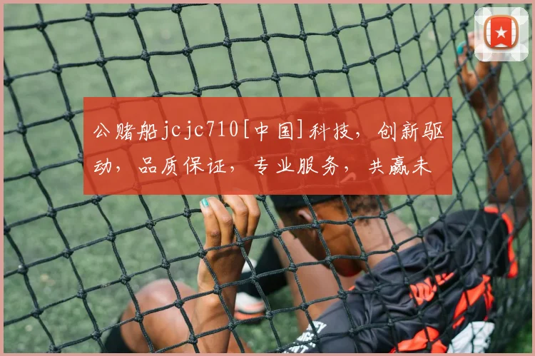 公赌船jcjc710[中国]科技，创新驱动，品质保证，专业服务，共赢未来，三重惊喜，不容错过