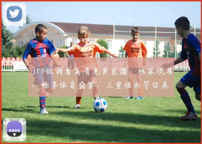 jrs低调看高清免费直播，独家视角，畅享体育盛宴，三重福利等你来